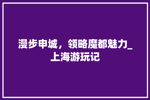 漫步申城，领略魔都魅力_上海游玩记