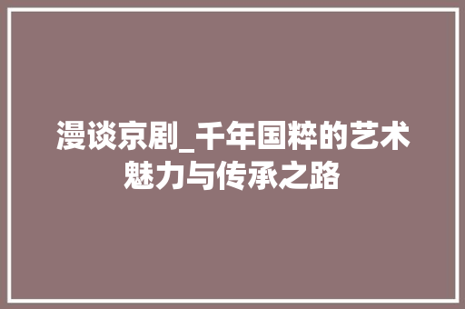 漫谈京剧_千年国粹的艺术魅力与传承之路