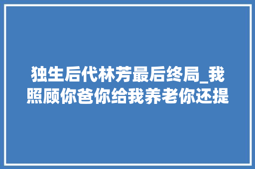 独生后代林芳最后终局_我照顾你爸你给我养老你还提前提女婿末路怒禁绝许就赶紧走