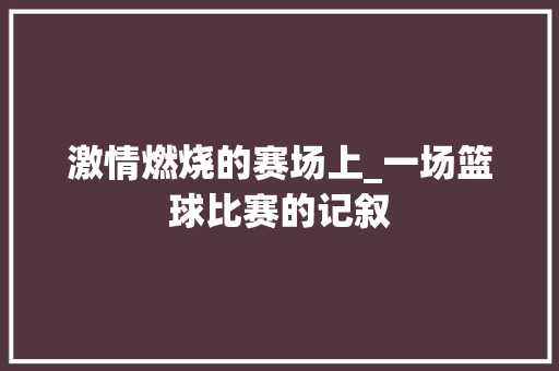 激情燃烧的赛场上_一场篮球比赛的记叙