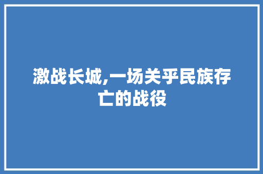 激战长城,一场关乎民族存亡的战役