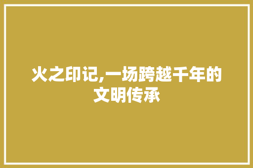 火之印记,一场跨越千年的文明传承