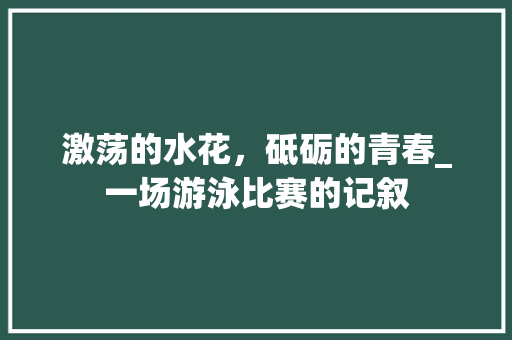 激荡的水花，砥砺的青春_一场游泳比赛的记叙