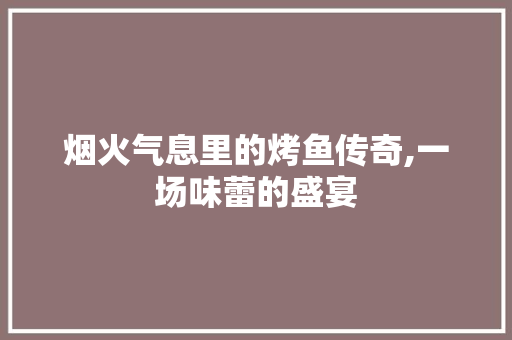 烟火气息里的烤鱼传奇,一场味蕾的盛宴