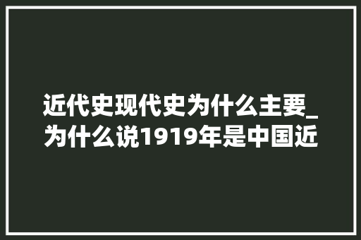 近代史现代史为什么主要_为什么说1919年是中国近代史和现代史的分界线