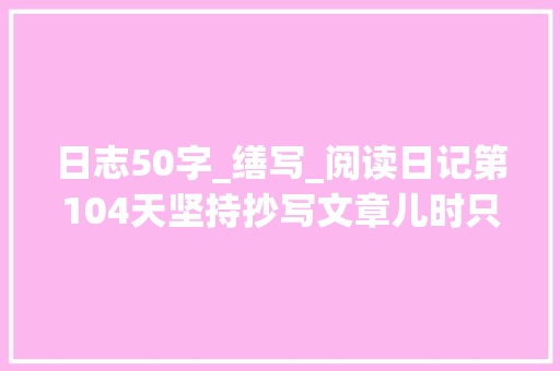 日志50字_缮写_阅读日记第104天坚持抄写文章儿时只道端午好中年方知行路难