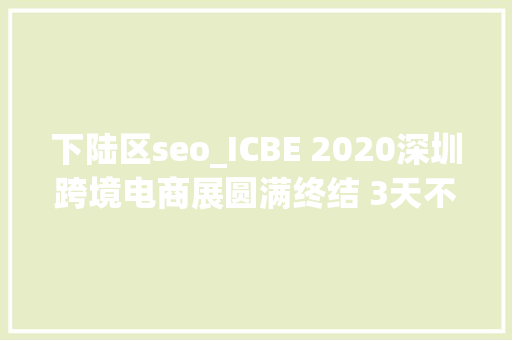 下陆区seo_ICBE 2020深圳跨境电商展圆满终结 3天不雅观展总人次超5万