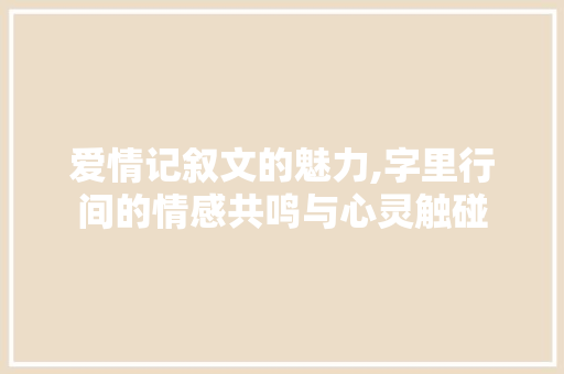 爱情记叙文的魅力,字里行间的情感共鸣与心灵触碰