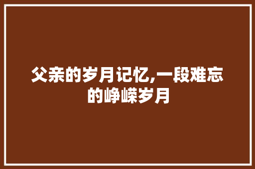 父亲的岁月记忆,一段难忘的峥嵘岁月