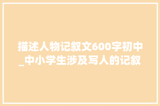 描述人物记叙文600字初中_中小学生涉及写人的记叙文要若何写人物塑造的方法有哪些 书信范文