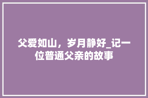 父爱如山，岁月静好_记一位普通父亲的故事 工作总结范文