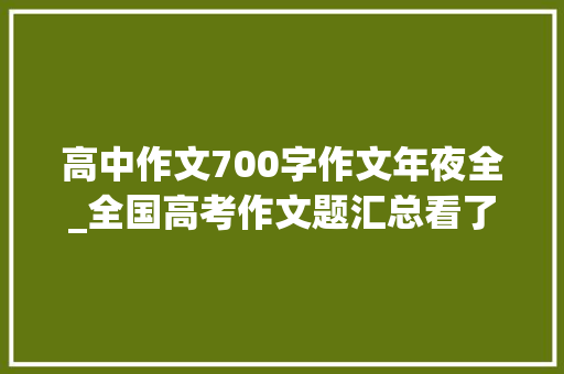 高中作文700字作文年夜全_全国高考作文题汇总看了觉醒年代的开始窃喜