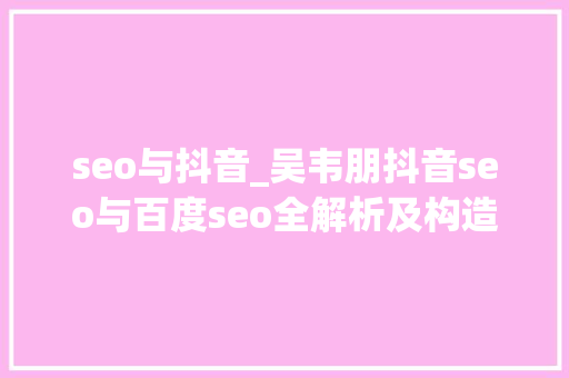 seo与抖音_吴韦朋抖音seo与百度seo全解析及构造攻略 申请书范文