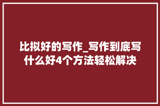 比拟好的写作_写作到底写什么好4个方法轻松解决