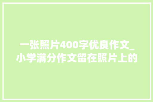 一张照片400字优良作文_小学满分作文留在照片上的回忆 演讲稿范文