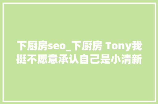 下厨房seo_下厨房 Tony我挺不愿意承认自己是小清新