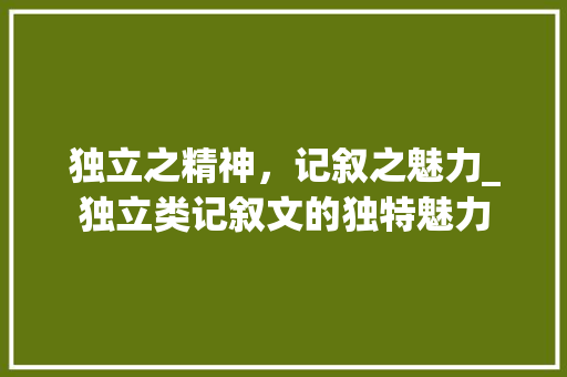 独立之精神，记叙之魅力_独立类记叙文的独特魅力