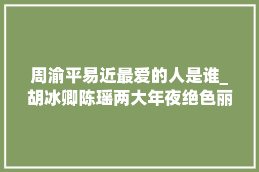 周渝平易近最爱的人是谁_胡冰卿陈瑶两大年夜绝色丽人还不足周渝平易近喜好的到底是谁