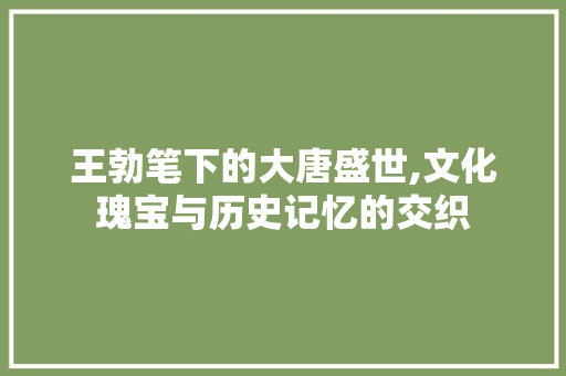 王勃笔下的大唐盛世,文化瑰宝与历史记忆的交织