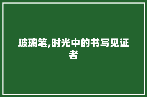 玻璃笔,时光中的书写见证者