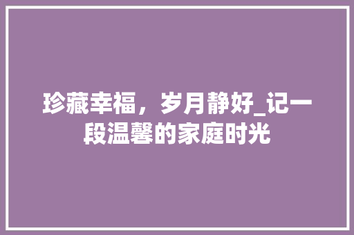 珍藏幸福，岁月静好_记一段温馨的家庭时光