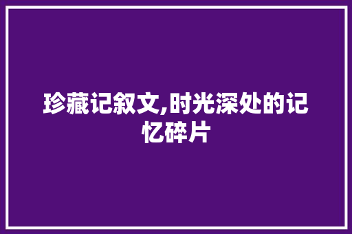 珍藏记叙文,时光深处的记忆碎片