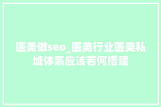 医美做seo_医美行业医美私域体系应该若何搭建