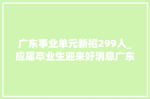 广东事业单元新招299人_应届卒业生迎来好消息广东事业单位或将扩编或有68万个岗位