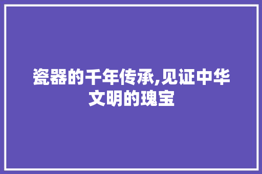 瓷器的千年传承,见证中华文明的瑰宝