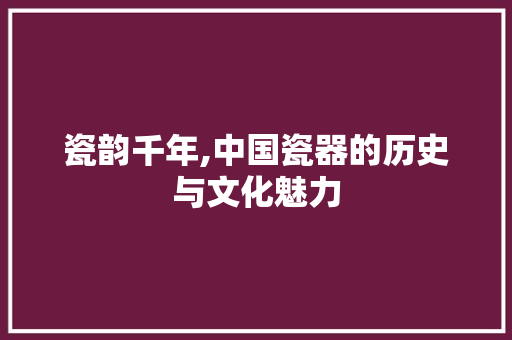 瓷韵千年,中国瓷器的历史与文化魅力