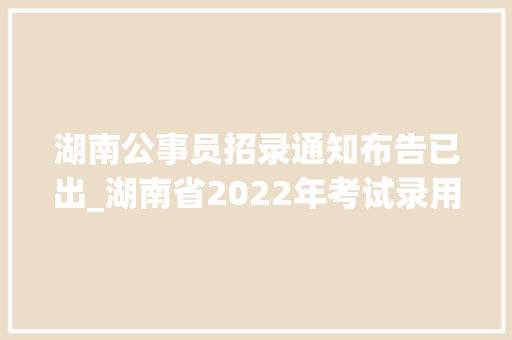 湖南公事员招录通知布告已出_湖南省2022年考试录用公务员通知书记宣告 计划招录公务员8362名 生活范文