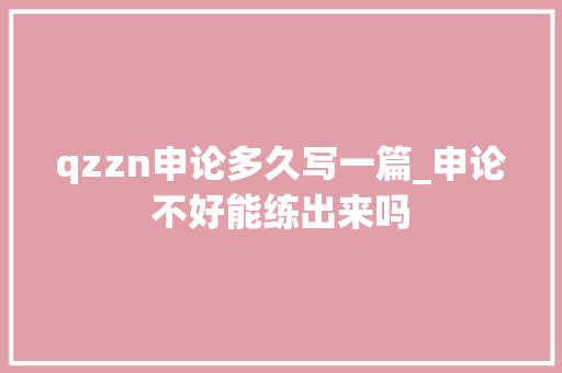 qzzn申论多久写一篇_申论不好能练出来吗 生活范文