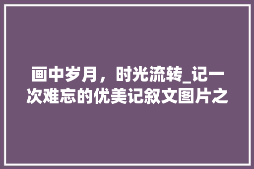 画中岁月，时光流转_记一次难忘的优美记叙文图片之旅