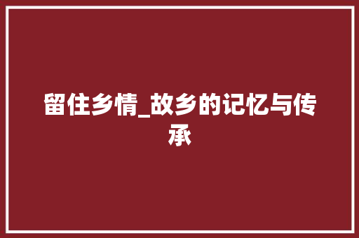 留住乡情_故乡的记忆与传承