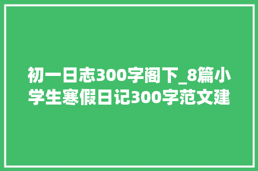 初一日志300字阁下_8篇小学生寒假日记300字范文建议家长为孩子收藏了