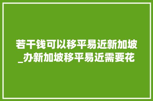 若干钱可以移平易近新加坡_办新加坡移平易近需要花几个亿