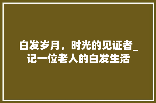 白发岁月，时光的见证者_记一位老人的白发生活