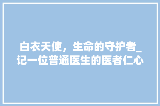 白衣天使，生命的守护者_记一位普通医生的医者仁心