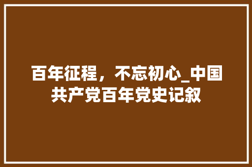 百年征程，不忘初心_中国共产党百年党史记叙