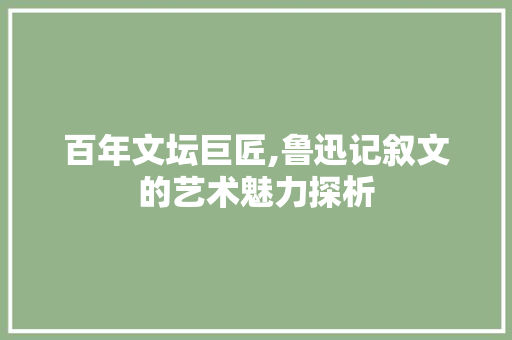 百年文坛巨匠,鲁迅记叙文的艺术魅力探析