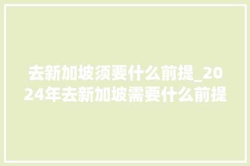 去新加坡须要什么前提_2024年去新加坡需要什么前提 简历范文