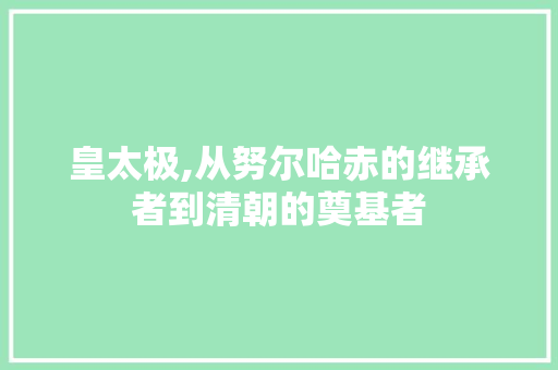 皇太极,从努尔哈赤的继承者到清朝的奠基者