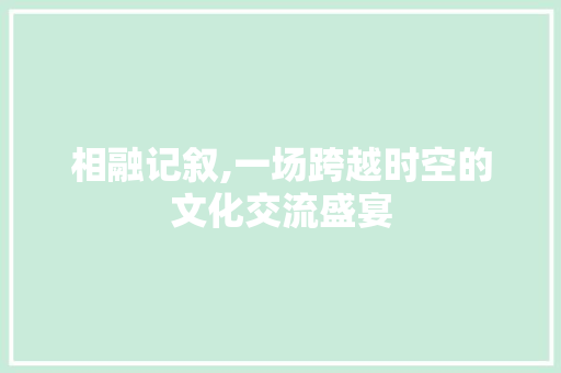 相融记叙,一场跨越时空的文化交流盛宴