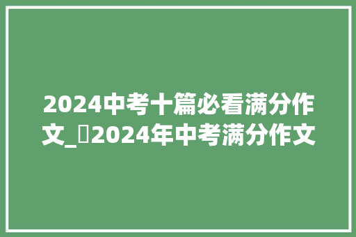 2024中考十篇必看满分作文_​2024年中考满分作文7篇总有一篇让你受益匪浅 简历范文