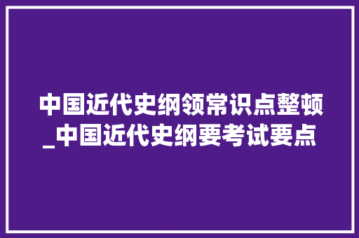 中国近代史纲领常识点整顿_中国近代史纲要考试要点资料整理