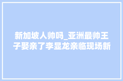 新加坡人帅吗_亚洲最帅王子娶亲了李显龙亲临现场新加坡和文莱原来关系这么好