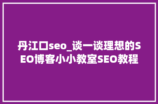 丹江口seo_谈一谈理想的SEO博客小小教室SEO教程