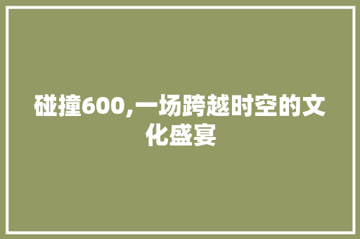 碰撞600,一场跨越时空的文化盛宴