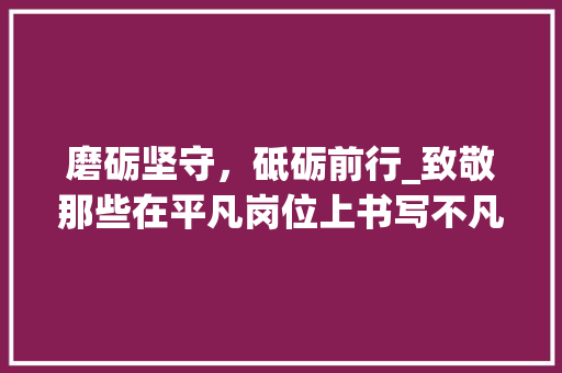 磨砺坚守，砥砺前行_致敬那些在平凡岗位上书写不凡人生的劳动者