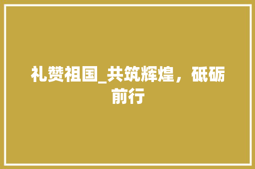 礼赞祖国_共筑辉煌，砥砺前行